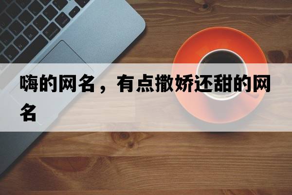 嗨的網(wǎng)名，有點(diǎn)撒嬌還甜的網(wǎng)名