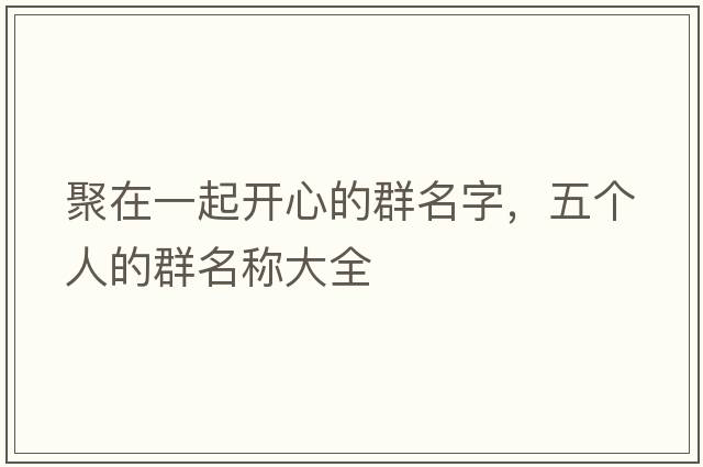 聚在一起開心的群名字，五個(gè)人的群名稱大全