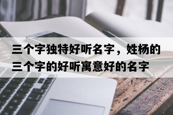 三個字獨特好聽名字，姓楊的三個字的好聽寓意好的名字