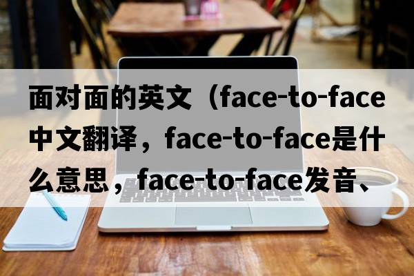 面對(duì)面的英文（face-to-face中文翻譯，face-to-face是什么意思，face-to-face發(fā)音、用法及例句）
