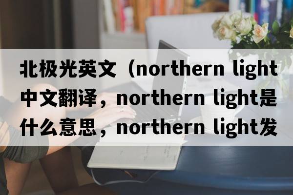 北極光英文（northern light中文翻譯，northern light是什么意思，northern light發(fā)音、用法及例句）