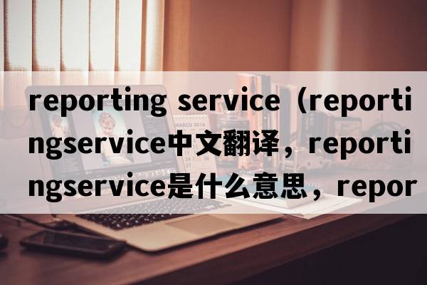 reporting service（reportingservice中文翻譯，reportingservice是什么意思，reportingservice發(fā)音、用法及例句）