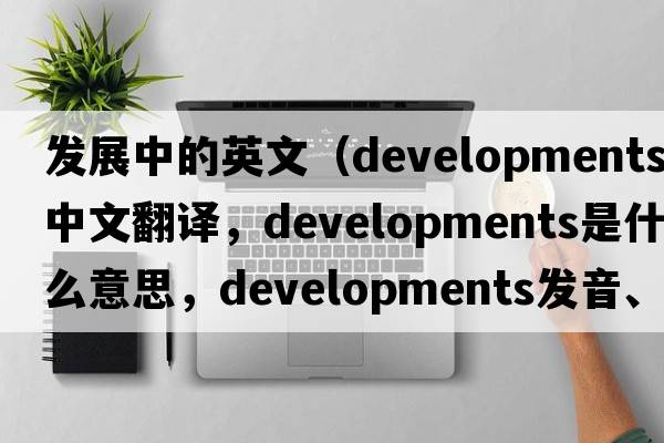 發(fā)展中的英文（developments中文翻譯，developments是什么意思，developments發(fā)音、用法及例句）
