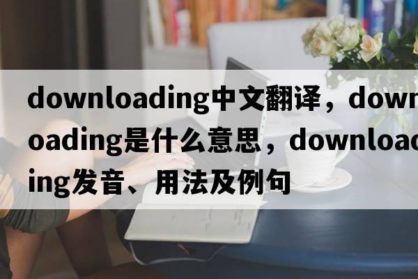 downloading中文翻譯，downloading是什么意思，downloading發(fā)音、用法及例句