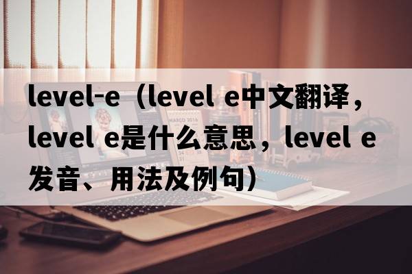 level-e（level e中文翻譯，level e是什么意思，level e發(fā)音、用法及例句）