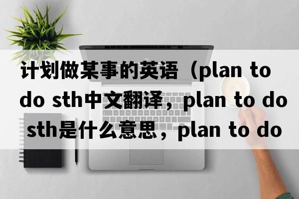 計劃做某事的英語（plan to do sth中文翻譯，plan to do sth是什么意思，plan to do sth發(fā)音、用法及例句）