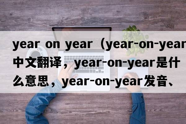 year on year（year-on-year中文翻譯，year-on-year是什么意思，year-on-year發(fā)音、用法及例句）