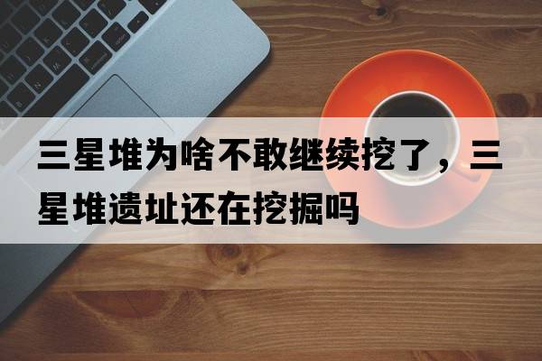 三星堆為啥不敢繼續(xù)挖了，三星堆遺址還在挖掘嗎