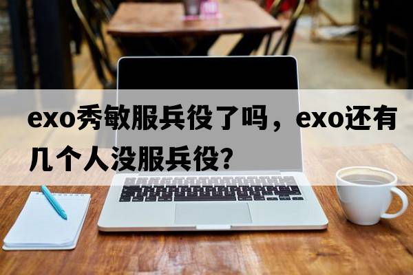 exo秀敏服兵役了嗎，exo還有幾個(gè)人沒(méi)服兵役？