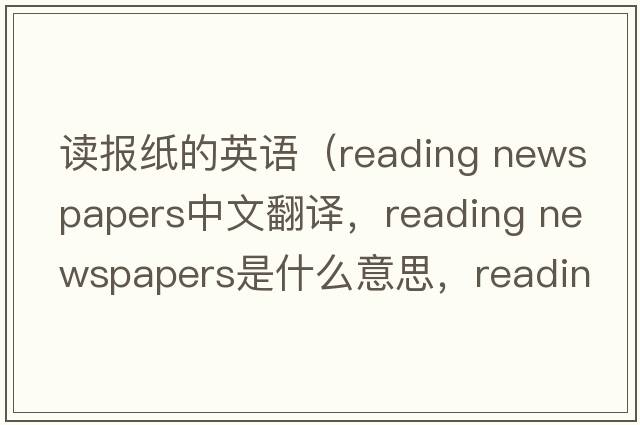 讀報紙的英語（reading newspapers中文翻譯，reading newspapers是什么意思，reading newspapers發(fā)音、用法及例句）