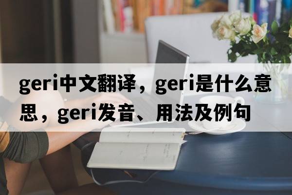 Geri中文翻譯，Geri是什么意思，Geri發(fā)音、用法及例句