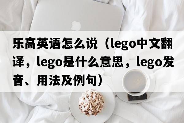 樂(lè)高英語(yǔ)怎么說(shuō)（Lego中文翻譯，Lego是什么意思，Lego發(fā)音、用法及例句）