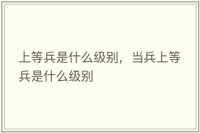 上等兵是什么級(jí)別，當(dāng)兵上等兵是什么級(jí)別