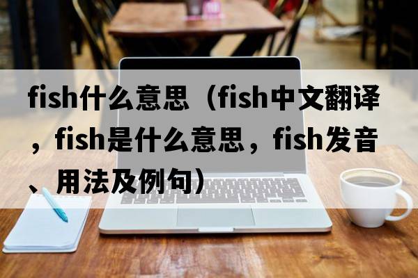 Fish什么意思（fish中文翻譯，fish是什么意思，fish發(fā)音、用法及例句）