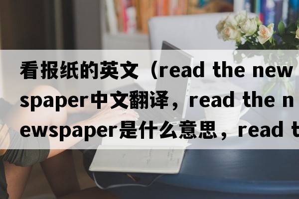 看報(bào)紙的英文（read the newspaper中文翻譯，read the newspaper是什么意思，read the newspaper發(fā)音、用法及例句）