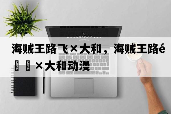海賊王路飛×大和，海賊王路飛×大和動(dòng)漫
