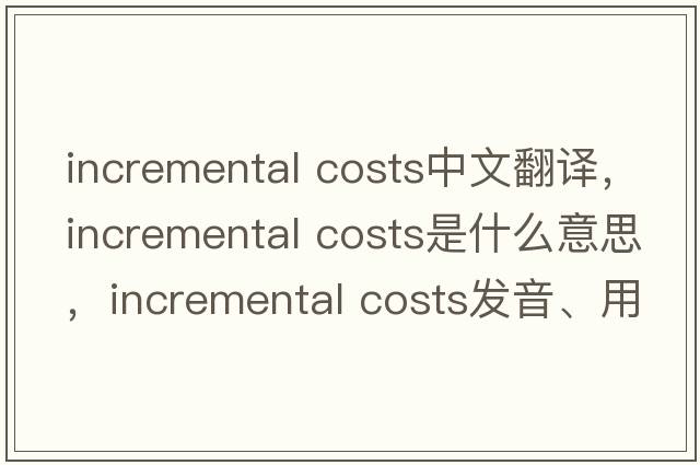 incremental costs中文翻譯，incremental costs是什么意思，incremental costs發(fā)音、用法及例句