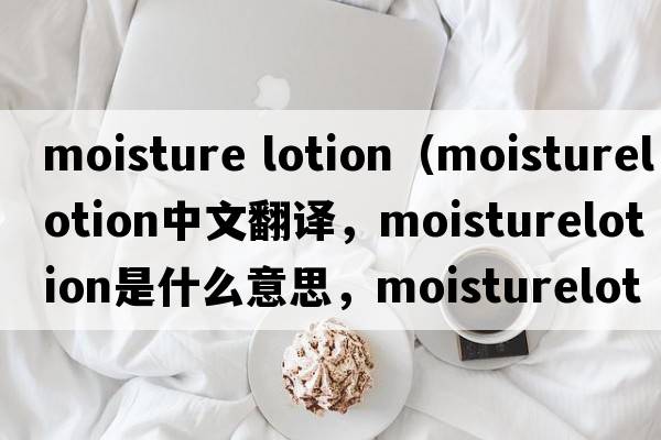 moisture lotion（moisturelotion中文翻譯，moisturelotion是什么意思，moisturelotion發(fā)音、用法及例句）