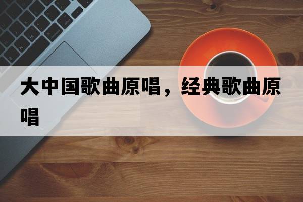 大中國歌曲原唱，經(jīng)典歌曲原唱
