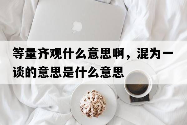 等量齊觀什么意思啊，混為一談的意思是什么意思