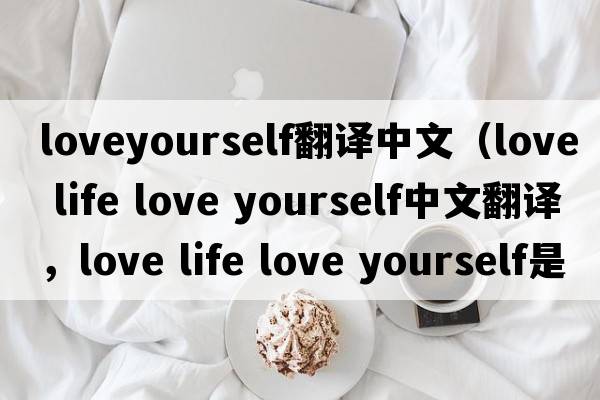 loveyourself翻譯中文（love life love yourself中文翻譯，love life love yourself是什么意思，love life love yourself發(fā)音、