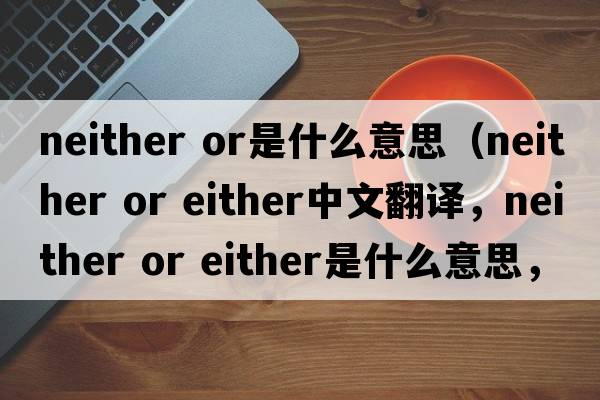 neither or是什么意思（neither or either中文翻譯，neither or either是什么意思，neither or either發(fā)音、用法及例句）