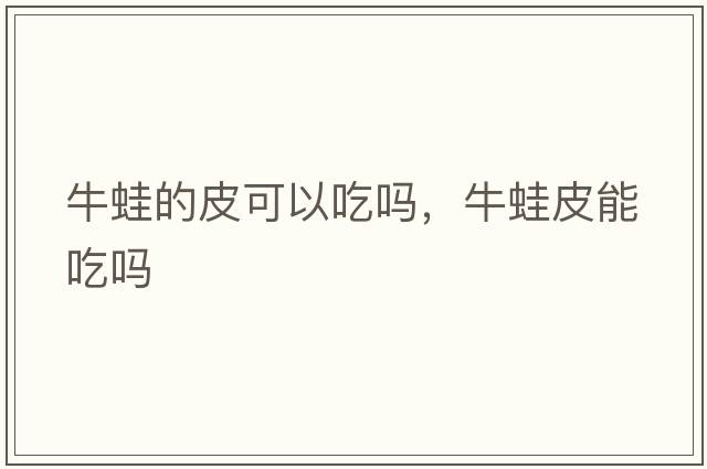 牛蛙的皮可以吃嗎，牛蛙皮能吃嗎