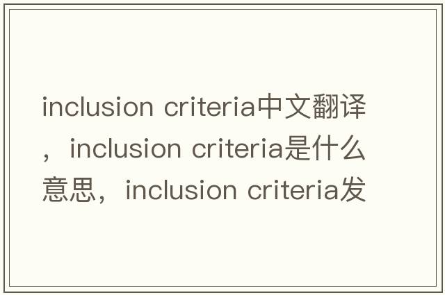 inclusion criteria中文翻譯，inclusion criteria是什么意思，inclusion criteria發(fā)音、用法及例句