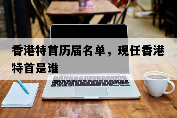 香港特首歷屆名單，現(xiàn)任香港特首是誰