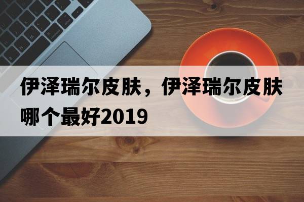 伊澤瑞爾皮膚，伊澤瑞爾皮膚哪個最好2019