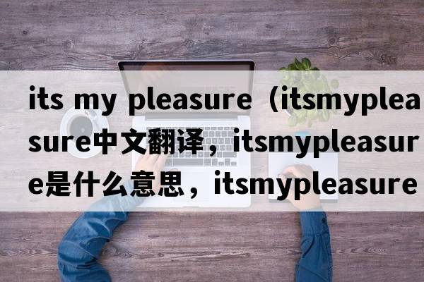 its my pleasure（itsmypleasure中文翻譯，itsmypleasure是什么意思，itsmypleasure發(fā)音、用法及例句）