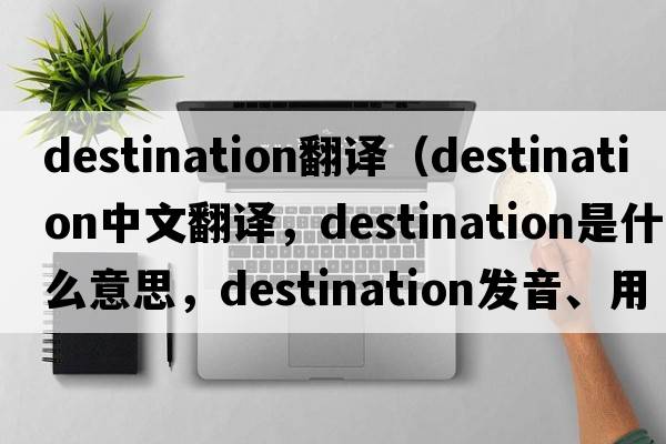 destination翻譯（destination中文翻譯，destination是什么意思，destination發(fā)音、用法及例句）