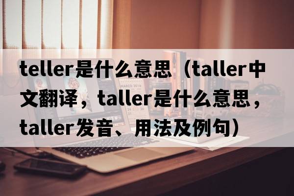 teller是什么意思（taller中文翻譯，taller是什么意思，taller發(fā)音、用法及例句）