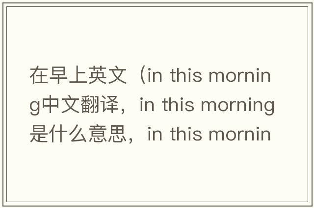在早上英文（in this morning中文翻譯，in this morning是什么意思，in this morning發(fā)音、用法及例句）