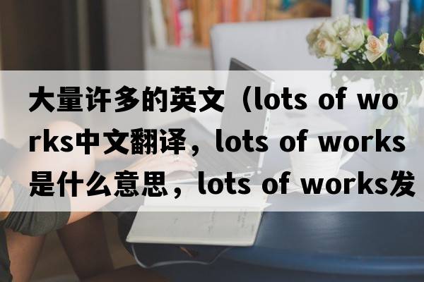 大量許多的英文（lots of works中文翻譯，lots of works是什么意思，lots of works發(fā)音、用法及例句）
