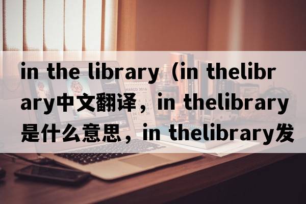 in the library（in thelibrary中文翻譯，in thelibrary是什么意思，in thelibrary發(fā)音、用法及例句）