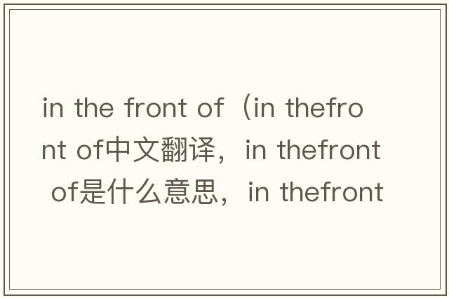 in the front of（in thefront of中文翻譯，in thefront of是什么意思，in thefront of發(fā)音、用法及例句）