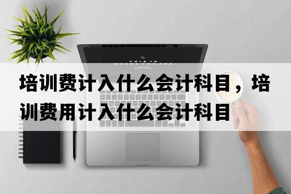培訓(xùn)費(fèi)計(jì)入什么會(huì)計(jì)科目，培訓(xùn)費(fèi)用計(jì)入什么會(huì)計(jì)科目