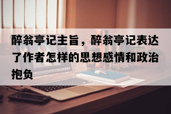 醉翁亭記主旨，醉翁亭記表達(dá)了作者怎樣的思想感情和政治抱負(fù)