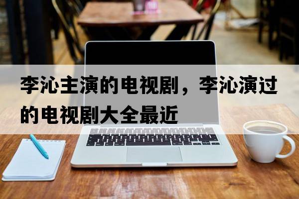 李沁主演的電視劇，李沁演過的電視劇大全最近