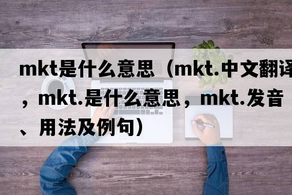 mkt是什么意思（mkt.中文翻譯，mkt.是什么意思，mkt.發(fā)音、用法及例句）