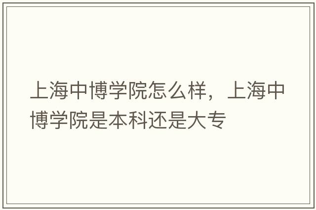 上海中博學(xué)院怎么樣，上海中博學(xué)院是本科還是大專