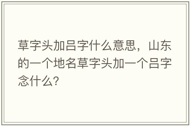 草字頭加呂字什么意思，山東的一個地名草字頭加一個呂字念什么？