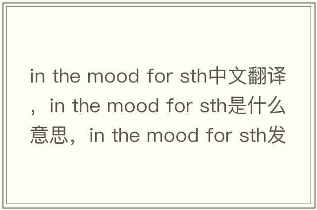 in the mood for sth中文翻譯，in the mood for sth是什么意思，in the mood for sth發(fā)音、用法及例句