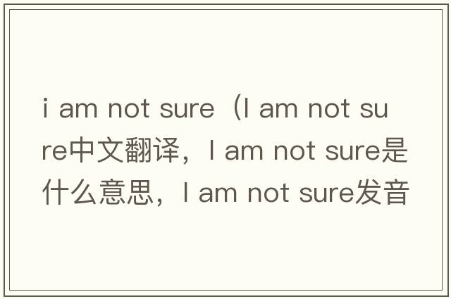i am not sure（l am not sure中文翻譯，l am not sure是什么意思，l am not sure發(fā)音、用法及例句）