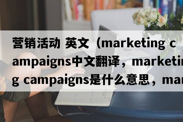 營銷活動 英文（marketing campaigns中文翻譯，marketing campaigns是什么意思，marketing campaigns發(fā)音、用法及例句）