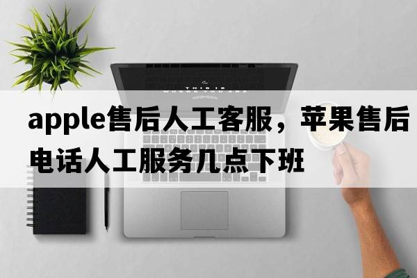 apple售后人工客服，蘋果售后電話人工服務幾點下班