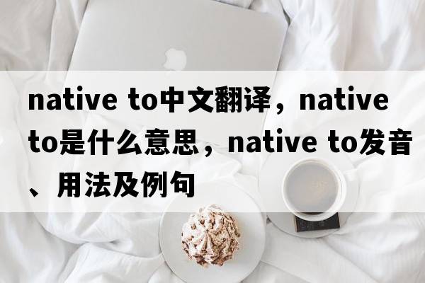 native to中文翻譯，native to是什么意思，native to發(fā)音、用法及例句