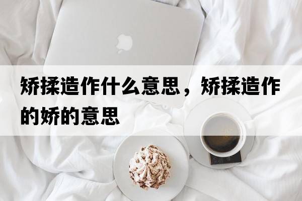 矯揉造作什么意思，矯揉造作的嬌的意思