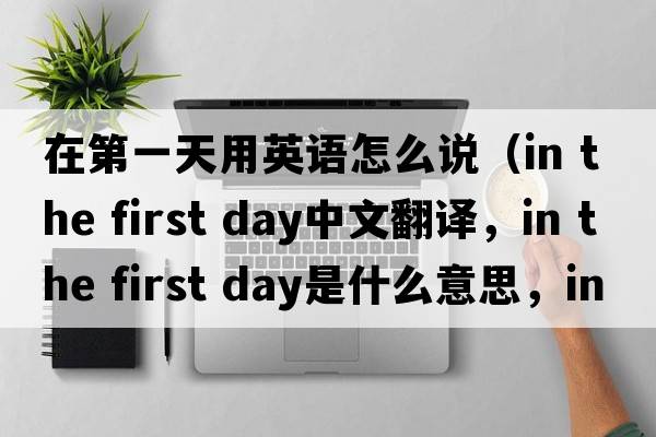 在第一天用英語怎么說（in the first day中文翻譯，in the first day是什么意思，in the first day發(fā)音、用法及例句）